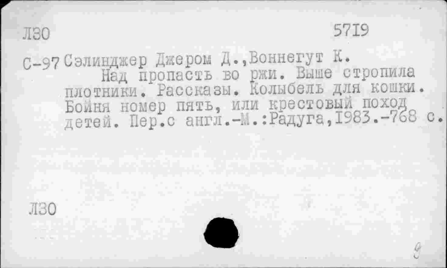 ﻿лзо
5719
С-97 Сэлинджер Джером Д.,Воннегут К.
Над пропасть во ржи. Выше стропила плотники. Рассказы. Колыбель для кошки. Бойня номер пять, или крестовый поход детей. Пер.с англ.-М.:Радуга,1983.-768 с.
ЛЗО